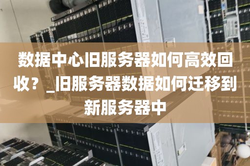 数据中心旧服务器如何高效回收？_旧服务器数据如何迁移到新服务器中
