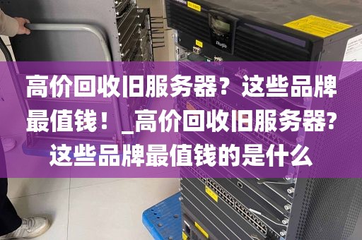 高价回收旧服务器？这些品牌最值钱！_高价回收旧服务器?这些品牌最值钱的是什么
