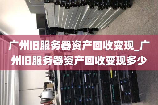 广州旧服务器资产回收变现_广州旧服务器资产回收变现多少